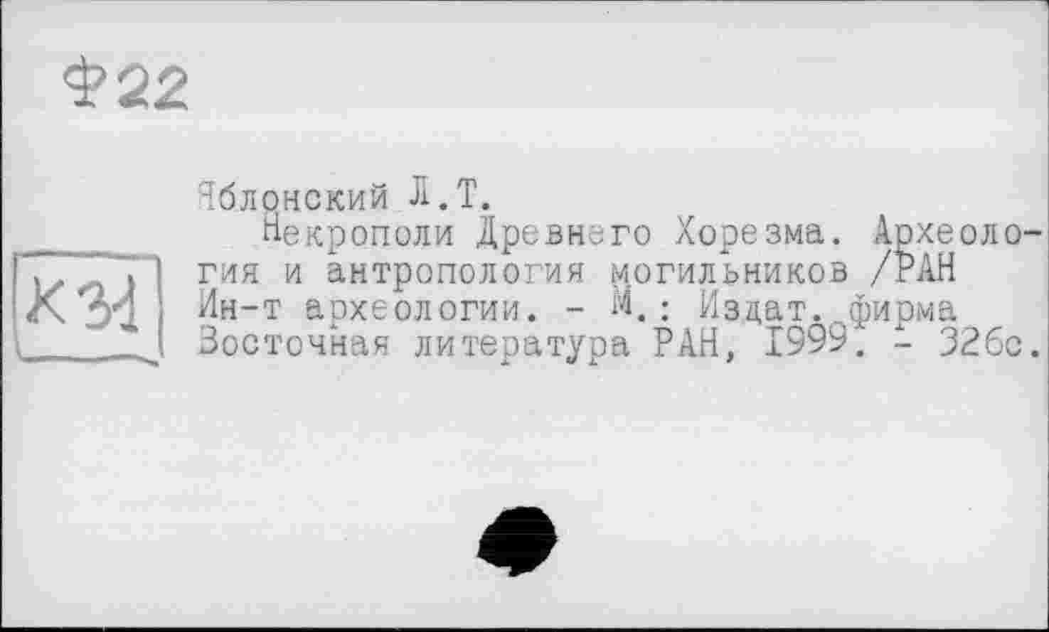 ﻿<3?22
Яблонский Л.Т.
__ __ Некрополи Древнего Хорезма. Археоло-гия и антропология могильников /РАН
X Зд, Ин-т археологии. - И.: Издат. фирма Восточная литература РАН, 1999. - 326с.